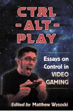 CTRL-ALT-PLAY ESSAYS ON CONTROL IN VIDEO GAMING